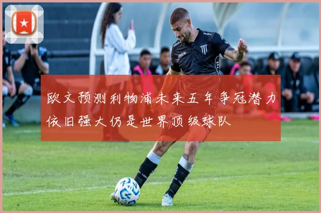 欧文预测利物浦未来五年争冠潜力依旧强大仍是世界顶级球队