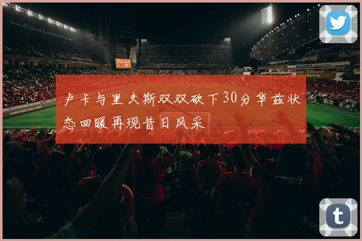 卢卡与里夫斯双双砍下30分华兹状态回暖再现昔日风采