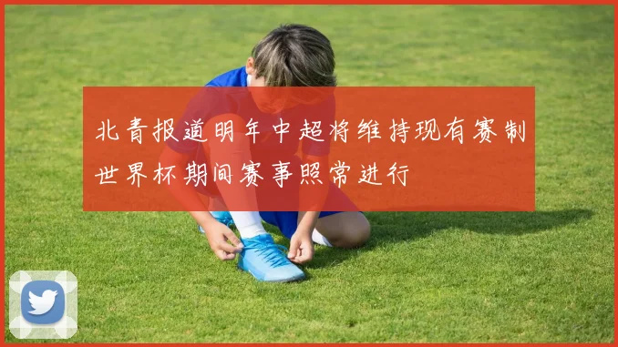 北青报道明年中超将维持现有赛制世界杯期间赛事照常进行