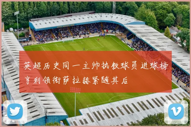 英超历史同一主帅执教球员进球榜亨利领衔萨拉赫紧随其后