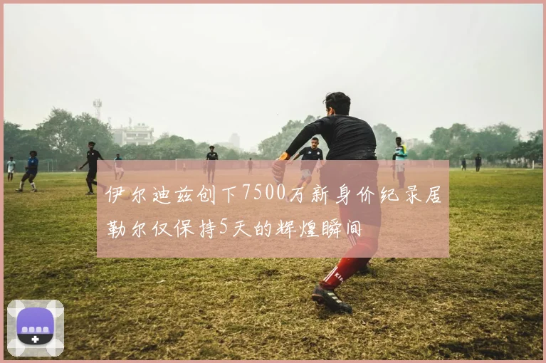 伊尔迪兹创下7500万新身价纪录居勒尔仅保持5天的辉煌瞬间