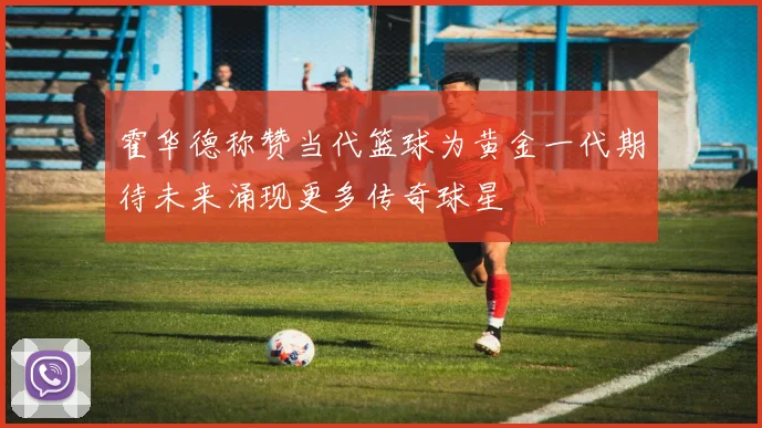霍华德称赞当代篮球为黄金一代期待未来涌现更多传奇球星