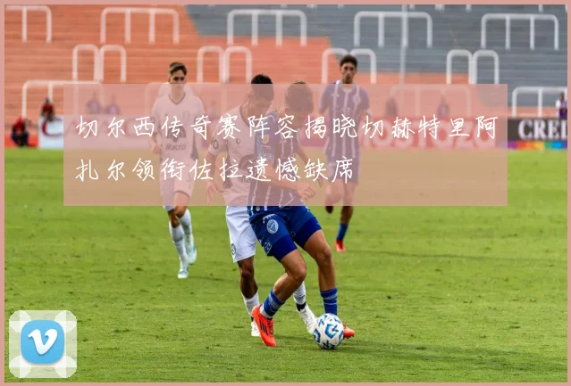 切尔西传奇赛阵容揭晓切赫特里阿扎尔领衔佐拉遗憾缺席
