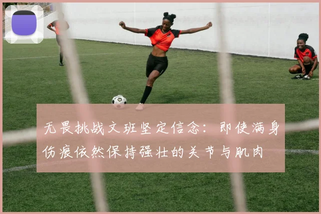 无畏挑战文班坚定信念：即使满身伤痕依然保持强壮的关节与肌肉