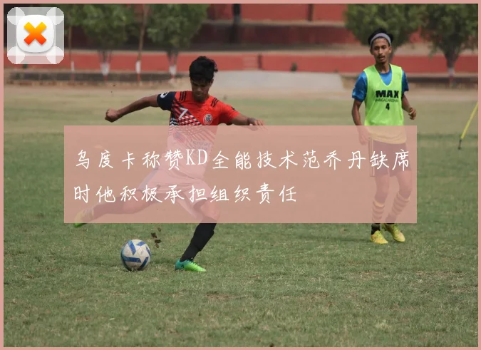 乌度卡称赞KD全能技术范乔丹缺席时他积极承担组织责任