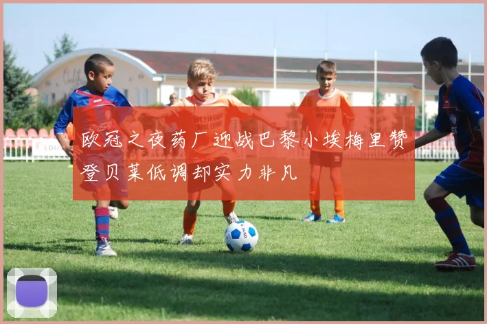 欧冠之夜药厂迎战巴黎小埃梅里赞登贝莱低调却实力非凡