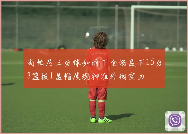 尚帕尼三分球如雨下全场轰下15分3篮板1盖帽展现神准外线实力