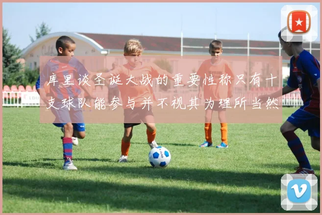 库里谈圣诞大战的重要性称只有十支球队能参与并不视其为理所当然