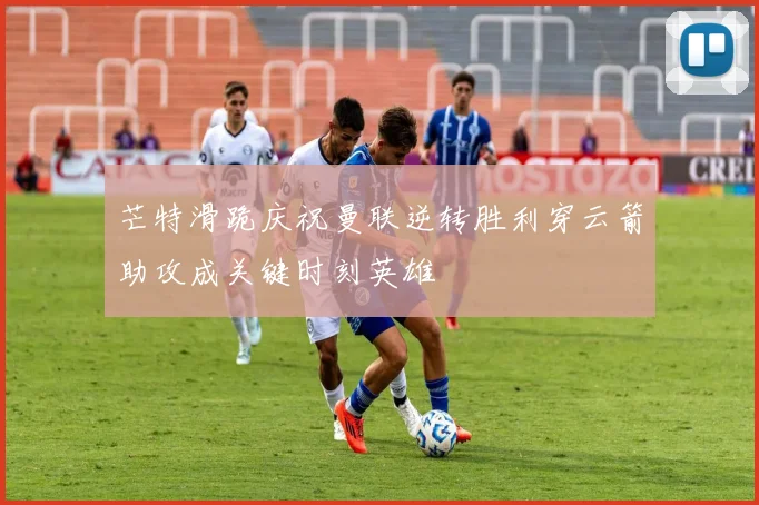 芒特滑跪庆祝曼联逆转胜利穿云箭助攻成关键时刻英雄