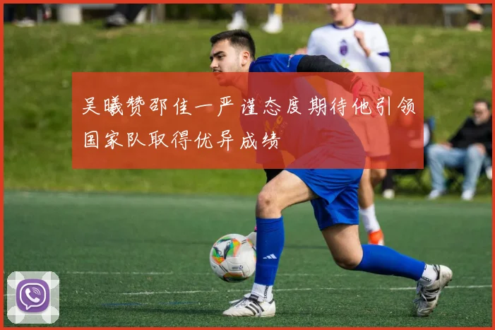 吴曦赞邵佳一严谨态度期待他引领国家队取得优异成绩