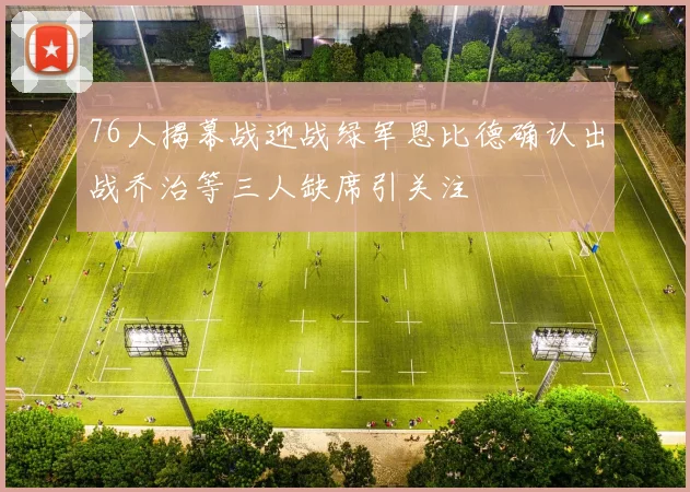 76人揭幕战迎战绿军恩比德确认出战乔治等三人缺席引关注