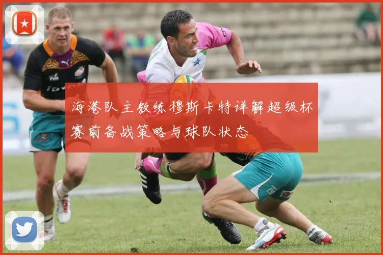 海港队主教练穆斯卡特详解超级杯赛前备战策略与球队状态