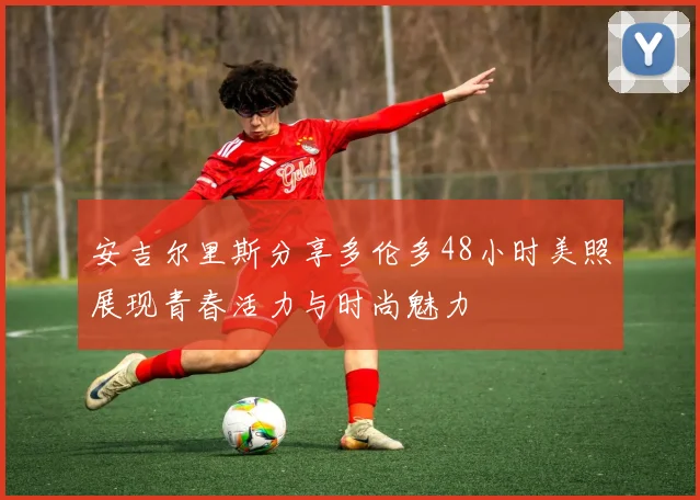 安吉尔里斯分享多伦多48小时美照展现青春活力与时尚魅力