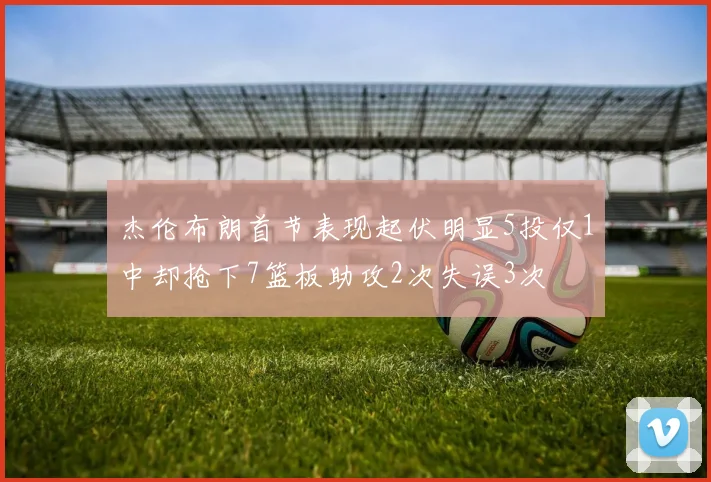 杰伦布朗首节表现起伏明显5投仅1中却抢下7篮板助攻2次失误3次