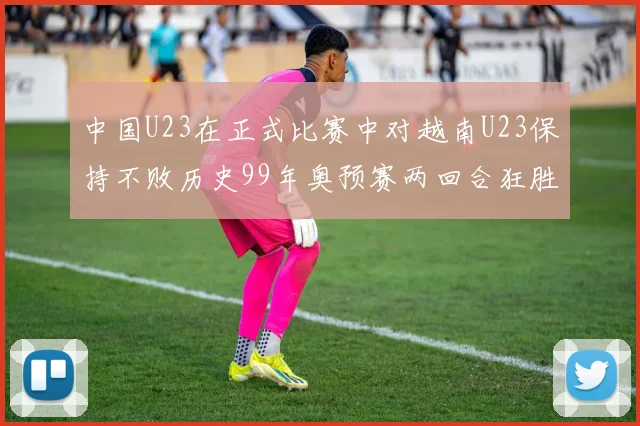 中国U23在正式比赛中对越南U23保持不败历史99年奥预赛两回合狂胜7-0