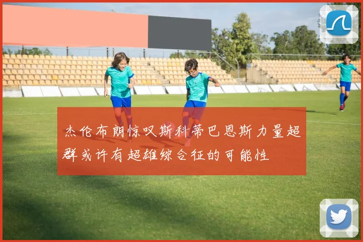 杰伦布朗惊叹斯科蒂巴恩斯力量超群或许有超雄综合征的可能性