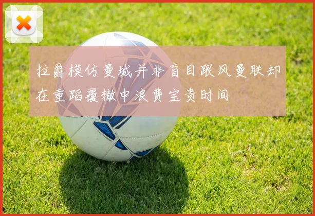 拉爵模仿曼城并非盲目跟风曼联却在重蹈覆辙中浪费宝贵时间