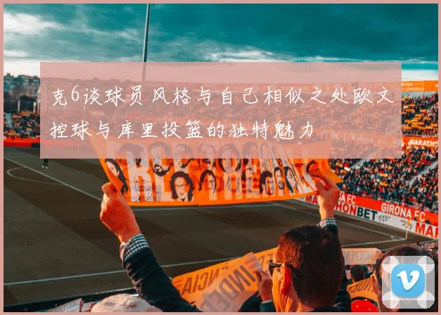 克6谈球员风格与自己相似之处欧文控球与库里投篮的独特魅力