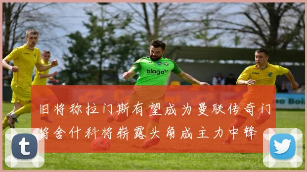 旧将称拉门斯有望成为曼联传奇门将舍什科将崭露头角成主力中锋