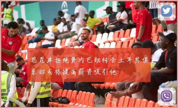 恩昆库拒绝费内巴切转会土耳其俱乐部或将提高薪资吸引他