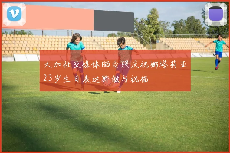 大加社交媒体晒合照庆祝娜塔莉亚23岁生日表达骄傲与祝福