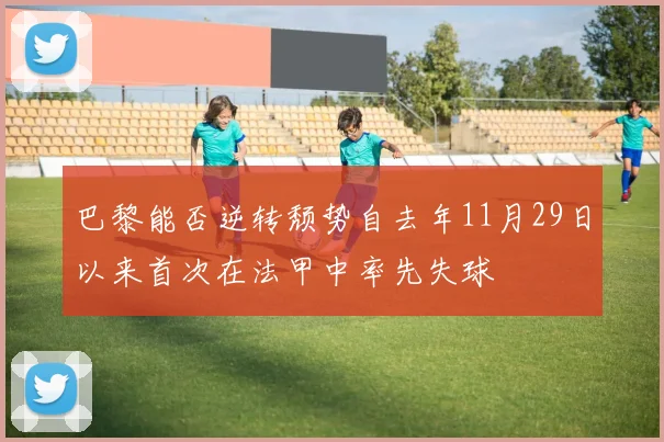 巴黎能否逆转颓势自去年11月29日以来首次在法甲中率先失球