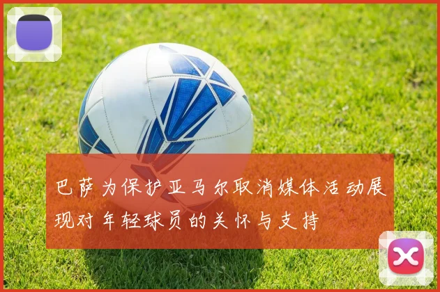 巴萨为保护亚马尔取消媒体活动展现对年轻球员的关怀与支持