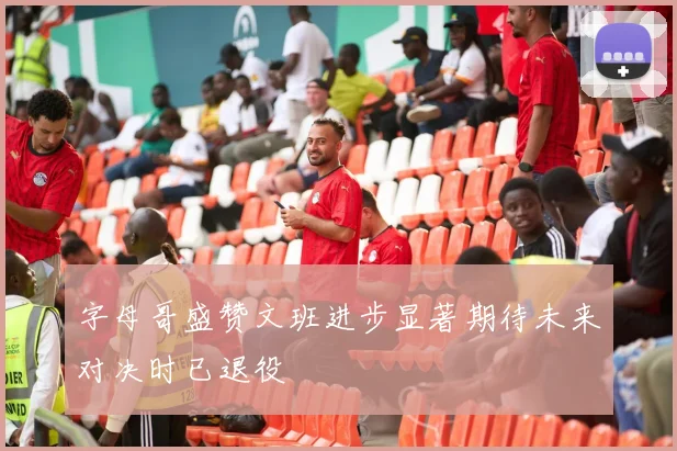 字母哥盛赞文班进步显著期待未来对决时已退役