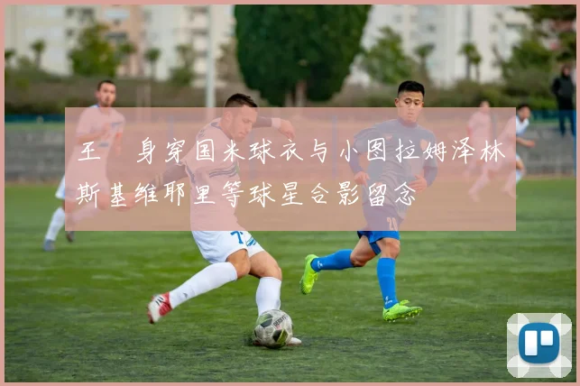 王濛身穿国米球衣与小图拉姆泽林斯基维耶里等球星合影留念