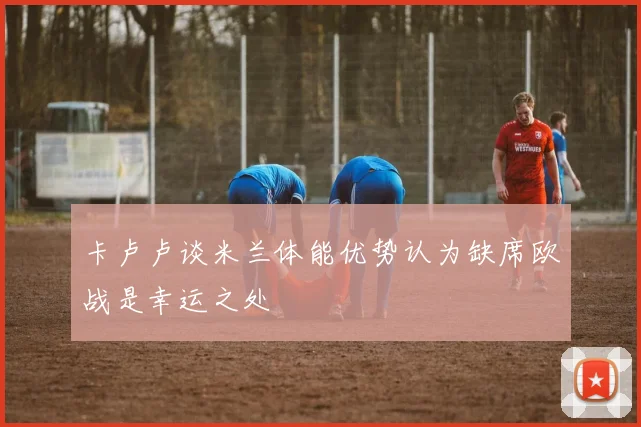 卡卢卢谈米兰体能优势认为缺席欧战是幸运之处