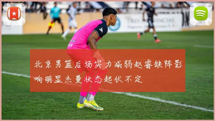 北京男篮后场实力减弱赵睿缺阵影响明显杰曼状态起伏不定