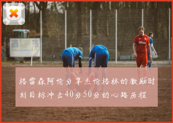 格雷森阿伦分享杰伦格林的激励时刻目标冲击40分50分的心路历程