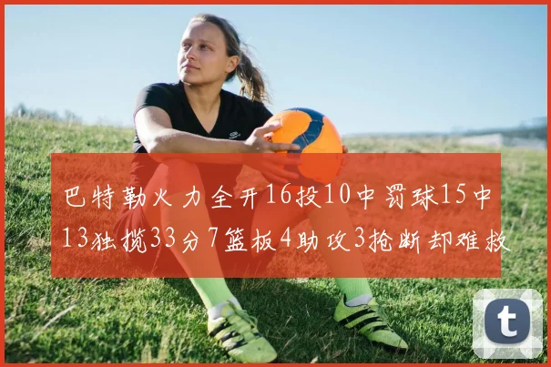 巴特勒火力全开16投10中罚球15中13独揽33分7篮板4助攻3抢断却难救球队