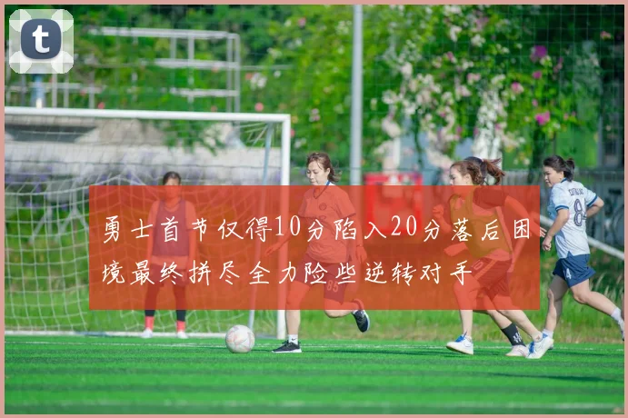 勇士首节仅得10分陷入20分落后困境最终拼尽全力险些逆转对手